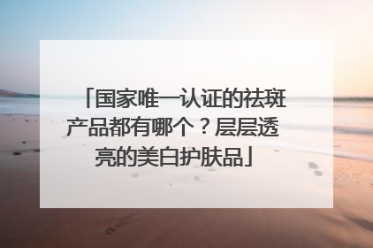 国家唯一认证的祛斑产品都有哪个？层层透亮的美白护肤品