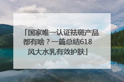 国家唯一认证祛斑产品都有啥？一篇总结618风大水乳有效护肤