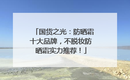 国货之光：防晒霜十大品牌，不脱妆防晒霜实力推荐！