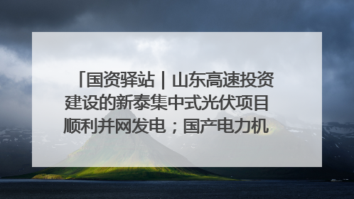国资驿站｜山东高速投资建设的新泰集中式光伏项目顺利并网发电；国产电力机器人首次在智利电网应用