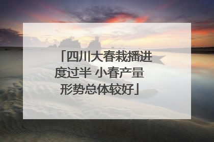 四川大春栽播进度过半 小春产量形势总体较好
