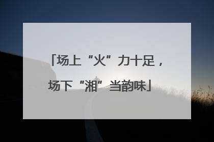 场上“火”力十足，场下“湘”当韵味