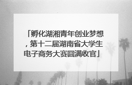 孵化湖湘青年创业梦想，第十二届湖南省大学生电子商务大赛圆满收官