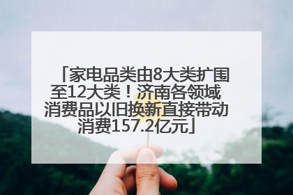 家电品类由8大类扩围至12大类！济南各领域消费品以旧换新直接带动消费157.2亿元