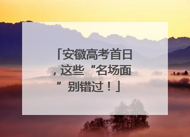 安徽高考首日，这些“名场面”别错过！