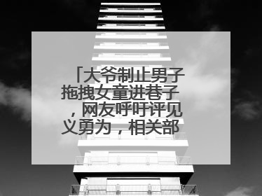 大爷制止男子拖拽女童进巷子，网友呼吁评见义勇为，相关部门：正走程序