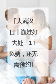 大武汉一日︱遛娃好去处＋1！免费，还无需预约