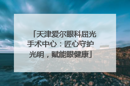 天津爱尔眼科屈光手术中心：匠心守护光明，赋能眼健康