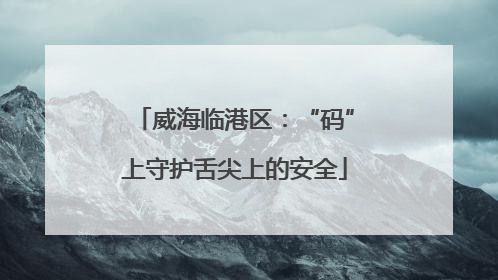威海临港区：“码”上守护舌尖上的安全