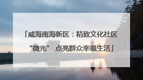 威海南海新区：精致文化社区“微光” 点亮群众幸福生活
