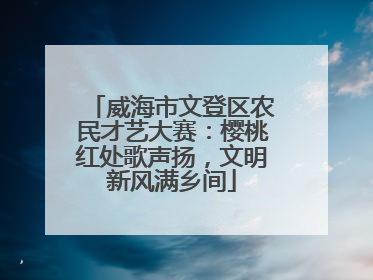 威海市文登区农民才艺大赛：樱桃红处歌声扬，文明新风满乡间