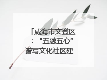 威海市文登区：“五融五心”谱写文化社区建设新篇章