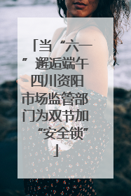 当“六一”邂逅端午 四川资阳市场监管部门为双节加“安全锁”
