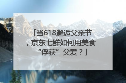 当618邂逅父亲节，京东七鲜如何用美食“俘获”父爱？