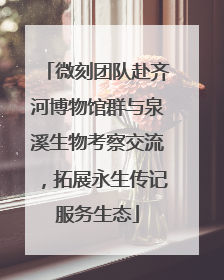 微刻团队赴齐河博物馆群与泉溪生物考察交流，拓展永生传记服务生态