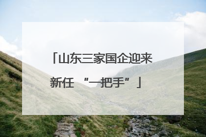 山东三家国企迎来新任 “一把手”