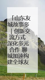 山东友城故事多｜创新交流方式 深化多元合作 聊城加速构建全球友城新格局