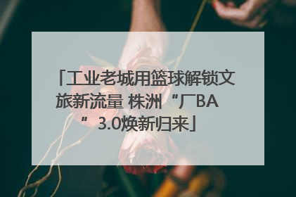 工业老城用篮球解锁文旅新流量 株洲“厂BA”3.0焕新归来