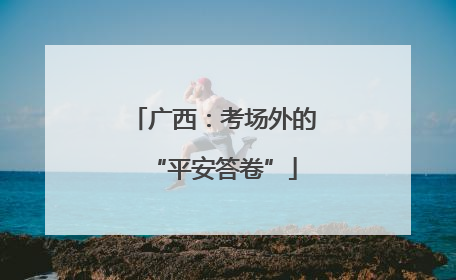 广西：考场外的“平安答卷”