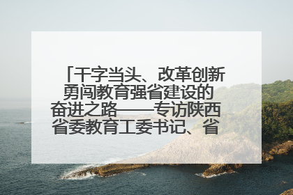 干字当头、改革创新 勇闯教育强省建设的奋进之路——专访陕西省委教育工委书记、省教育厅厅长王树声