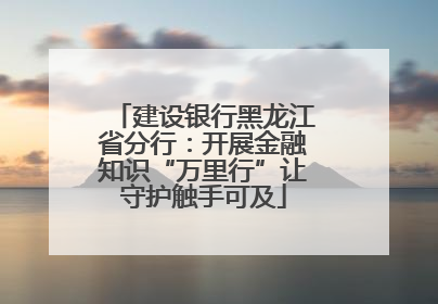 建设银行黑龙江省分行：开展金融知识“万里行”让守护触手可及