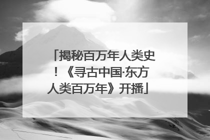 揭秘百万年人类史！《寻古中国·东方人类百万年》开播