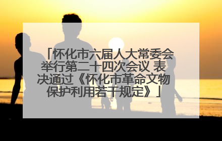 怀化市六届人大常委会举行第二十四次会议 表决通过《怀化市革命文物保护利用若干规定》
