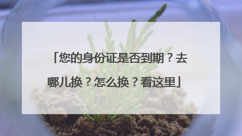 您的身份证是否到期？去哪儿换？怎么换？看这里