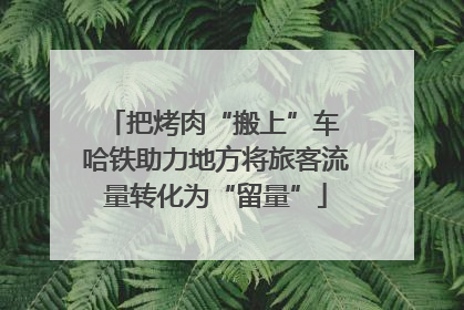 把烤肉“搬上”车 哈铁助力地方将旅客流量转化为“留量”