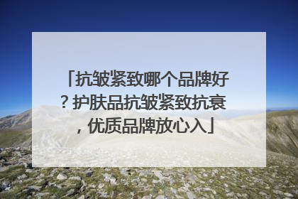 抗皱紧致哪个品牌好？护肤品抗皱紧致抗衰，优质品牌放心入