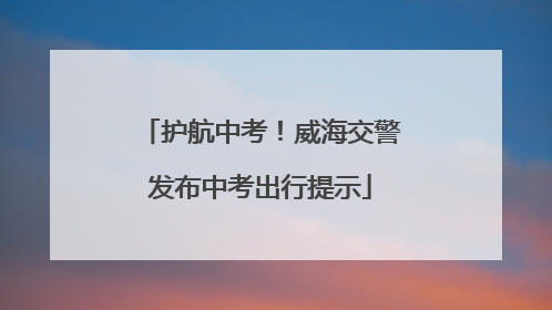 护航中考！威海交警发布中考出行提示