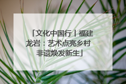 文化中国行丨福建龙岩：艺术点亮乡村 非遗焕发新生