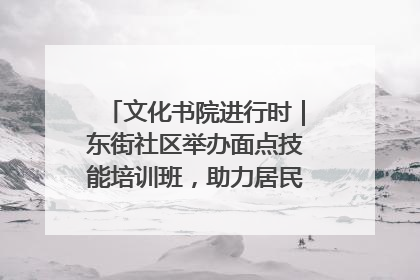 文化书院进行时｜东街社区举办面点技能培训班，助力居民就业创业！