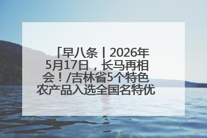 早八条丨2026年5月17日，长马再相会！/吉林省5个特色农产品入选全国名特优新农产品名录