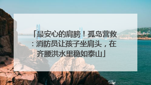 最安心的肩膀！孤岛营救：消防员让孩子坐肩头，在齐腰洪水里稳如泰山
