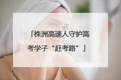 株洲高速人守护高考学子“赶考路”