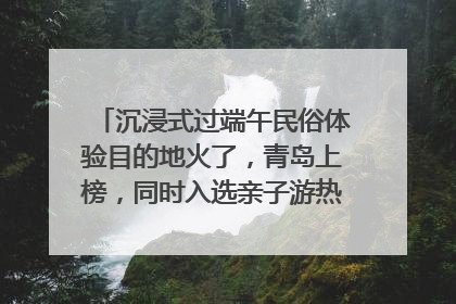 沉浸式过端午民俗体验目的地火了，青岛上榜，同时入选亲子游热门Top10