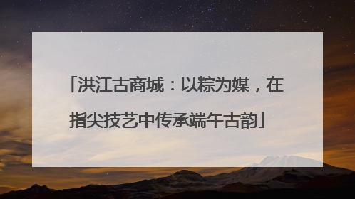洪江古商城：以粽为媒，在指尖技艺中传承端午古韵