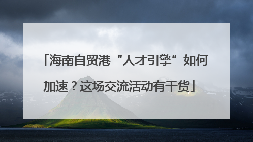 海南自贸港“人才引擎”如何加速？这场交流活动有干货