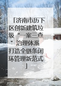 济南市历下区创新建筑垃圾“一案三查”治理体系 打造全链条闭环管理新范式