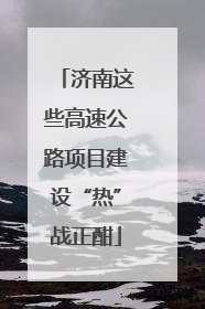 济南这些高速公路项目建设“热”战正酣