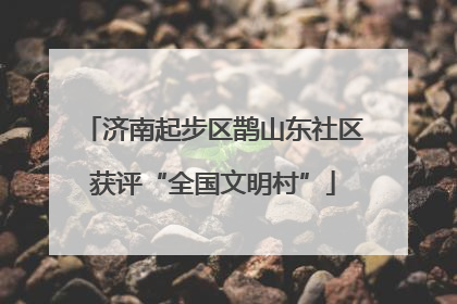 济南起步区鹊山东社区获评“全国文明村”