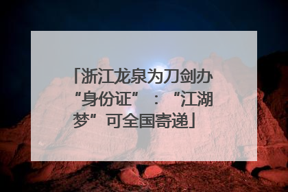 浙江龙泉为刀剑办“身份证”：“江湖梦”可全国寄递