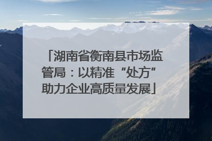 湖南省衡南县市场监管局：以精准“处方”助力企业高质量发展