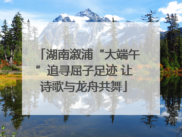 湖南溆浦“大端午”追寻屈子足迹 让诗歌与龙舟共舞