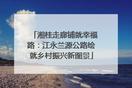 湘桂走廊铺就幸福路：江永兰源公路绘就乡村振兴新图景