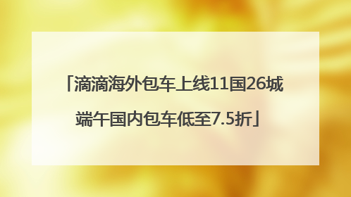 滴滴海外包车上线11国26城 端午国内包车低至7.5折