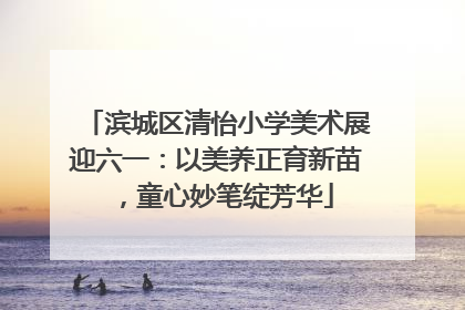 滨城区清怡小学美术展迎六一：以美养正育新苗，童心妙笔绽芳华