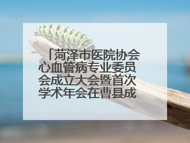 菏泽市医院协会心血管病专业委员会成立大会暨首次学术年会在曹县成功举行