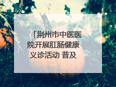 荆州市中医医院开展肛肠健康义诊活动 普及“三早”理念 传递健康生活